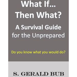 Bub, S. Gerald What If… Then What?: A Survival Guide for the Unprepared Bub, S. Gerald What If… Then What?: A Survival Guide for the Unprepared