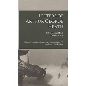 Murray, Gilbert Letters of Arthur George Heath: Fellow of New College, Oxford, and Lieutenant in the 6Th Batt. Royal West Kent Regt Murray, Gilbert Letters of Arthur George Heath: Fellow of New College, Oxford, and Lieutenant in the 6Th Batt. Royal West Kent Regt