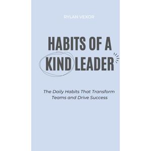 Vexor, Rylan Habits of a Kind Leader: The Daily Habits That Transform Teams and Drive Success Vexor, Rylan Habits of a Kind Leader: The Daily Habits That Transform Teams and Drive Success