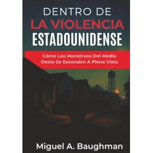 Baughman, Miguel A. Dentro De La Violencia Estadounidense: Cómo Los Monstruos Del Medio Oeste Se Esconden A Plena Vista Baughman, Miguel A. Dentro De La Violencia Estadounidense: Cómo Los Monstruos Del Medio Oeste Se Esconden A Plena Vista