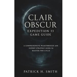 Smith, Patrick H. Clair Obscur: Expedition 33 Game Guide: A Comprehensive Walkthrough and Expert Strategy Guide to Master the Cycle Smith, Patrick H. Clair Obscur: Expedition 33 Game Guide: A Comprehensive Walkthrough and Expert Strategy Guide to Master the Cycle
