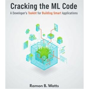 B. Watts, Ramon Cracking the ML Code: Cracking the ML Code: A Developer's Toolkit for Building Smart Applications B. Watts, Ramon Cracking the ML Code: Cracking the ML Code: A Developer's Toolkit for Building Smart Applications