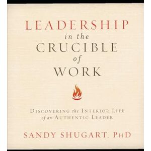 Shugart PhD, Sandy Leadership in the Crucible of Work: Discovering the Interior Life of an Authentic Leader Shugart PhD, Sandy Leadership in the Crucible of Work: Discovering the Interior Life of an Authentic Leader