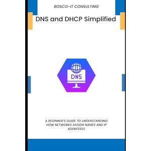CONSULTING, BOSCO-IT DNS and DHCP Simplified: A Beginner’s Guide to Understanding How Networks Assign Names and IP Addresses CONSULTING, BOSCO-IT DNS and DHCP Simplified: A Beginner’s Guide to Understanding How Networks Assign Names and IP Addresses