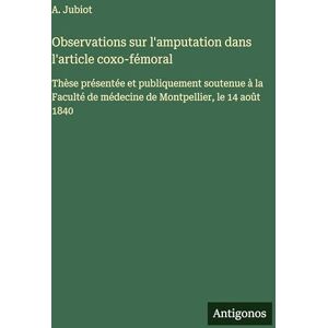 Jubiot, A Observations sur l'amputation dans l'article coxo-fémoral: Thèse présentée et publiquement soutenue à la Faculté de médecine de Montpellier, le 14 août 1840 Jubiot, A Observations sur l'amputation dans l'article coxo-fémoral: Thèse présentée et publiquement soutenue à la Faculté de médecine de Montpellier, le 14 août 1840