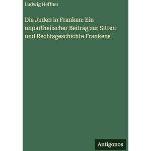 Heffner, Ludwig Die Juden in Franken: Ein unpartheiischer Beitrag zur Sitten und Rechtsgeschichte Frankens Heffner, Ludwig Die Juden in Franken: Ein unpartheiischer Beitrag zur Sitten und Rechtsgeschichte Frankens