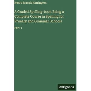 Harrington, Henry Francis A Graded Spelling-book Being a Complete Course in Spelling for Primary and Grammar Schools: Part. I Harrington, Henry Francis A Graded Spelling-book Being a Complete Course in Spelling for Primary and Grammar Schools: Part. I