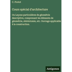 Protot, C Cours spécial d'architecture: Ou Leçons particulières de géométrie descriptive, comprenant les éléments de géométrie, stéréotomie, etc. Ouvrage applicable à la construction. Protot, C Cours spécial d'architecture: Ou Leçons particulières de géométrie descriptive, comprenant les éléments de géométrie, stéréotomie, etc. Ouvrage applicable à la construction.