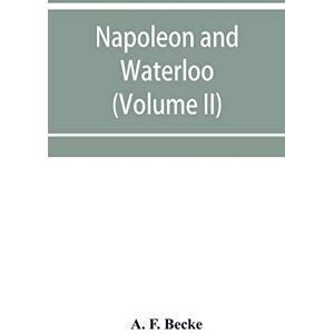 F Becke, A Napoleon and Waterloo, the emperor's campaign with the Armée du Nord, 1815; a strategical and tactical study (Volume II) F Becke, A Napoleon and Waterloo, the emperor's campaign with the Armée du Nord, 1815; a strategical and tactical study (Volume II)
