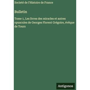 Societé de l'Histoire de France Bulletin: Tome 1, Les livres des miracles et autres opuscules de Georges Florent Grégoire, évêque de Tours Societé de l'Histoire de France Bulletin: Tome 1, Les livres des miracles et autres opuscules de Georges Florent Grégoire, évêque de Tours
