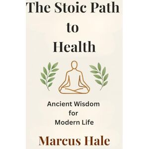 Hale, Marcus The Stoic Path to Health: Ancient Wisdom for Modern Life Hale, Marcus The Stoic Path to Health: Ancient Wisdom for Modern Life