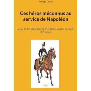 Donati, Philippe Ces héros méconnus au service de Napoléon: Le corps des ingénieurs géographes sous le consulat et l'Empire Donati, Philippe Ces héros méconnus au service de Napoléon: Le corps des ingénieurs géographes sous le consulat et l'Empire