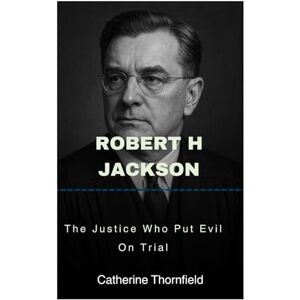 Thornfield, Catherine Robert H Jackson: The Justice Who Put Evil On Trial Thornfield, Catherine Robert H Jackson: The Justice Who Put Evil On Trial
