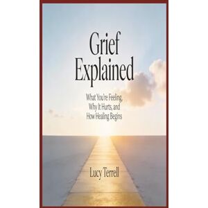 Terrell, Lucy Grief Explained: What You're Feeling, Why It Hurts, and How Healing Begins Terrell, Lucy Grief Explained: What You're Feeling, Why It Hurts, and How Healing Begins