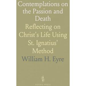 William H., Eyre Contemplations on the Passion and Death: Reflecting on Christ's Life Using St. Ignatius' Method William H., Eyre Contemplations on the Passion and Death: Reflecting on Christ's Life Using St. Ignatius' Method