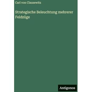 Clausewitz, Carl von Strategische Beleuchtung mehrerer Feldzüge Clausewitz, Carl von Strategische Beleuchtung mehrerer Feldzüge