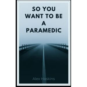 Haskins, Alex So You Want To Be A Paramedic: Points To Consider From a 12-Year Vet Haskins, Alex So You Want To Be A Paramedic: Points To Consider From a 12-Year Vet
