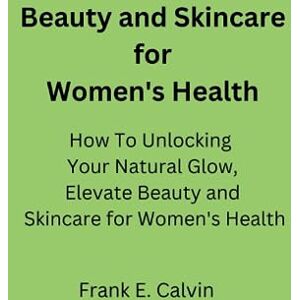 Calvin, Frank Beauty and Skincare for Women's Health: How To Unlocking Your Natural Glow,Elevate Beauty and Skincare for Women's Health Calvin, Frank Beauty and Skincare for Women's Health: How To Unlocking Your Natural Glow,Elevate Beauty and Skincare for Women's Health