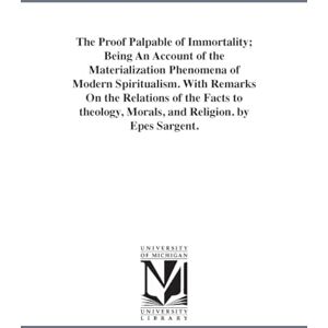Michigan Historical Reprint Series The proof palpable of immortality; being an account of the materialization phenomena of modern spiritualism. With remarks on the relations of the ... morals, and religion. By Epes Sargent. Michigan Historical Reprint Series The proof palpable of immortality; being an account of the materialization phenomena of modern spiritualism. With remarks on the relations of the ... morals, and religion. By Epes Sargent.