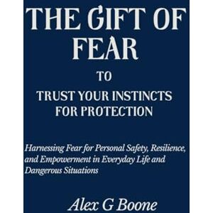 Boone, Alex G The Gift of Fear to Trust Your Instincts for Protection: Harnessing Fear for Personal Safety, Resilience, and Empowerment in Everyday Life and Dangerous Situations Boone, Alex G The Gift of Fear to Trust Your Instincts for Protection: Harnessing Fear for Personal Safety, Resilience, and Empowerment in Everyday Life and Dangerous Situations