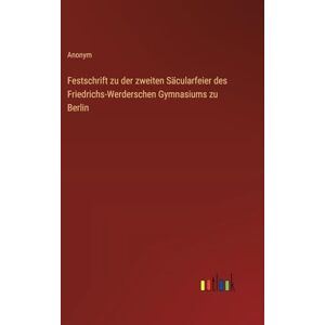 Anonym Festschrift zu der zweiten Säcularfeier des Friedrichs-Werderschen Gymnasiums zu Berlin Anonym Festschrift zu der zweiten Säcularfeier des Friedrichs-Werderschen Gymnasiums zu Berlin
