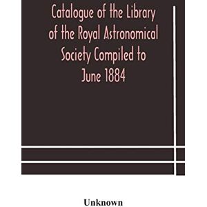 Catalogue of the Library of the Royal Astronomical Society Compiled to June 1884 Catalogue of the Library of the Royal Astronomical Society Compiled to June 1884