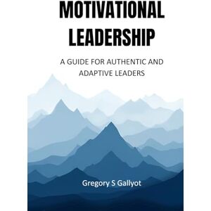 Gallyot, Gregory Shaun Motivational Leadership: A Guide for Authentic and Adaptive Leaders Gallyot, Gregory Shaun Motivational Leadership: A Guide for Authentic and Adaptive Leaders