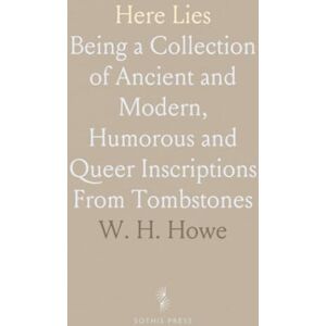 W. H., Howe Here Lies: Being a Collection of Ancient and Modern, Humorous and Queer Inscriptions From Tombstones W. H., Howe Here Lies: Being a Collection of Ancient and Modern, Humorous and Queer Inscriptions From Tombstones