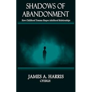 Harris, James A SHADOWS OF ABANDONMENT: How Childhood Trauma Shapes Adult Relationships Harris, James A SHADOWS OF ABANDONMENT: How Childhood Trauma Shapes Adult Relationships