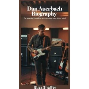 Shaffer, Elisa DAN AUERBACH BIOGRAPHY: The Underdog from Akron Who Reinvented Guitar-Driven Sound Shaffer, Elisa DAN AUERBACH BIOGRAPHY: The Underdog from Akron Who Reinvented Guitar-Driven Sound