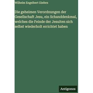 Giefers, Wilhelm Engelbert Die geheimen Verordnungen der Gesellschaft Jesu, ein Schanddenkmal, welches die Feinde der Jesuiten sich selbst wiederholt errichtet haben Giefers, Wilhelm Engelbert Die geheimen Verordnungen der Gesellschaft Jesu, ein Schanddenkmal, welches die Feinde der Jesuiten sich selbst wiederholt errichtet haben