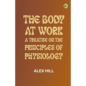 Alex Hill The Body at Work: A Treatise on the Principles of Physiology Alex Hill The Body at Work: A Treatise on the Principles of Physiology