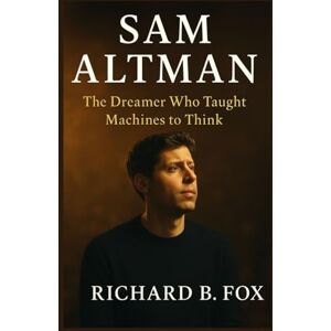 B. Fox, Richard SAM ALTMAN BIOGRAPHY: The Dreamer Who Taught Machines to Think B. Fox, Richard SAM ALTMAN BIOGRAPHY: The Dreamer Who Taught Machines to Think