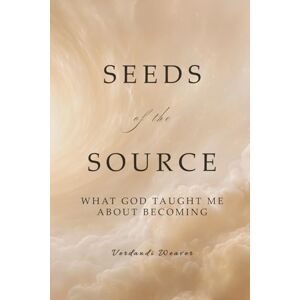 Weaver, Verdandi Seeds of the Source: What God Taught Me About Becoming Weaver, Verdandi Seeds of the Source: What God Taught Me About Becoming