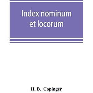 B, H Index nominum et locorum, being an index of names of persons and places mentioned in Copinger's County of Suffolk, its history as disclosed by ... for the history of Suffolk in five volumes B, H Index nominum et locorum, being an index of names of persons and places mentioned in Copinger's County of Suffolk, its history as disclosed by ... for the history of Suffolk in five volumes