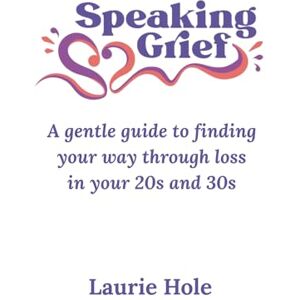 Hole, Laurie Speaking Grief: A gentle guide to finding your way through loss in your 20s and 30s Hole, Laurie Speaking Grief: A gentle guide to finding your way through loss in your 20s and 30s