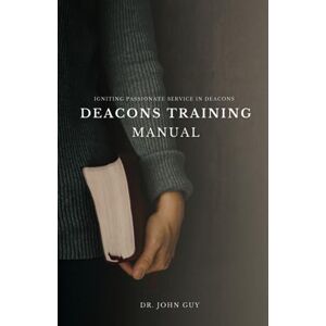 Guy, Dr John Deacons Training Manual: Igniting Passionate Service in Deacons Guy, Dr John Deacons Training Manual: Igniting Passionate Service in Deacons