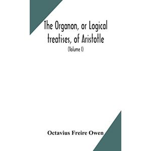 Freire Owen, Octavius The Organon, or Logical treatises, of Aristotle. With introduction of Porphyry. Literally translated, with notes, syllogistic examples, analysis, and introduction (Volume I) Freire Owen, Octavius The Organon, or Logical treatises, of Aristotle. With introduction of Porphyry. Literally translated, with notes, syllogistic examples, analysis, and introduction (Volume I)