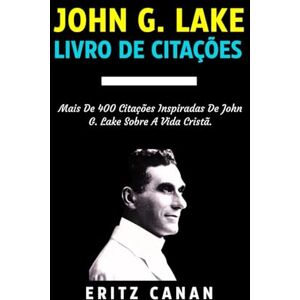 CANAN, ERITZ JOHN G. LAKE LIVRO DE CITAÇÕES: Mais De 400 Citações Inspiradas De John G. Lake Sobre A Vida Cristã CANAN, ERITZ JOHN G. LAKE LIVRO DE CITAÇÕES: Mais De 400 Citações Inspiradas De John G. Lake Sobre A Vida Cristã