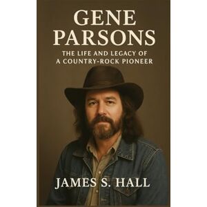 S. HALL, JAMES GENE PARSONS BIOGRAPHY: The Life And Legacy Of A Country-rock Pioneer S. HALL, JAMES GENE PARSONS BIOGRAPHY: The Life And Legacy Of A Country-rock Pioneer