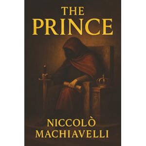 Machiavelli, Niccolò The Prince: How Power Is Taken, Kept, and Feared—The Ruthless Blueprint for Rulers Machiavelli, Niccolò The Prince: How Power Is Taken, Kept, and Feared—The Ruthless Blueprint for Rulers