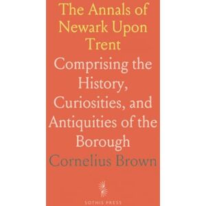 Cornelius, Brown The Annals of Newark Upon Trent: Comprising the History, Curiosities, and Antiquities of the Borough Cornelius, Brown The Annals of Newark Upon Trent: Comprising the History, Curiosities, and Antiquities of the Borough