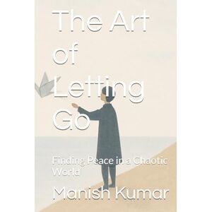 Kumar, Mr. Manish The Art of Letting Go: Finding Peace in a Chaotic World Kumar, Mr. Manish The Art of Letting Go: Finding Peace in a Chaotic World