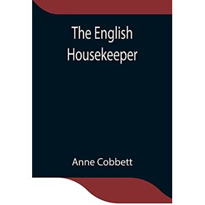 Cobbett, Anne The English Housekeeper: Or, Manual Of Domestic Management Containing Advice On The Conduct Of Household Affairs And Practical Instructions Concerning ... Being Intended For The Use Of Young Ladies W Cobbett, Anne The English Housekeeper: Or, Manual Of Domestic Management Containing Advice On The Conduct Of Household Affairs And Practical Instructions Concerning ... Being Intended For The Use Of Young Ladies W