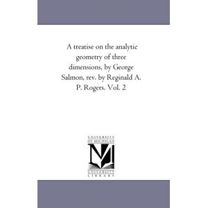Michigan Historical Reprint Series A treatise on the analytic geometry of three dimensions, by George Salmon, rev. by Reginald A. P. Rogers. Vol. 2 Michigan Historical Reprint Series A treatise on the analytic geometry of three dimensions, by George Salmon, rev. by Reginald A. P. Rogers. Vol. 2