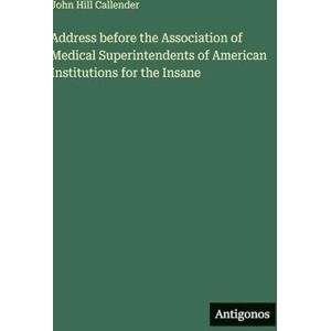 Callender, John Hill Address before the Association of Medical Superintendents of American Institutions for the Insane Callender, John Hill Address before the Association of Medical Superintendents of American Institutions for the Insane