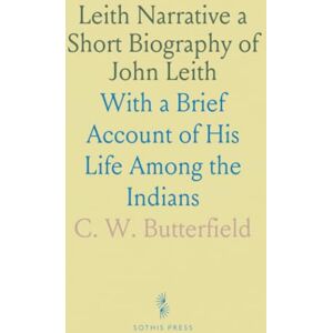 C. W., Butterfield Leith Narrative a Short Biography of John Leith: With a Brief Account of His Life Among the Indians C. W., Butterfield Leith Narrative a Short Biography of John Leith: With a Brief Account of His Life Among the Indians