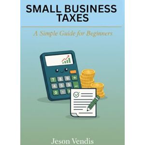 Vendis, Jeson SMALL BUSINESS TAXES: A Simple Guide for Beginners Vendis, Jeson SMALL BUSINESS TAXES: A Simple Guide for Beginners