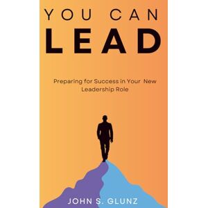 Glunz, John S. You Can Lead: Preparing for Success in Your New Leadership Position Glunz, John S. You Can Lead: Preparing for Success in Your New Leadership Position