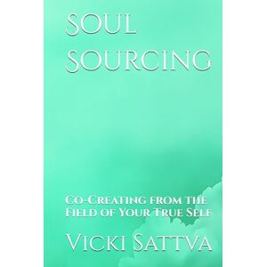 Sattva, Vicki Soul Sourcing: Co-Creating from the Field of Your True Self Sattva, Vicki Soul Sourcing: Co-Creating from the Field of Your True Self